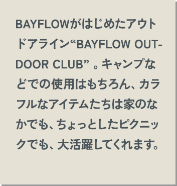 BAYFLOWがはじめたアウトドアライン“BAYFLOW OUTDOOR CLUB” 。キャンプなどでの使用はもちろん、カラフルなアイテムたちは家のなかでも、ちょっとしたピクニックでも、大活躍してくれます。