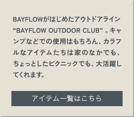 BAYFLOWがはじめたアウトドアライン“BAYFLOW OUTDOOR CLUB” 。キャンプなどでの使用はもちろん、カラフルなアイテムたちは家のなかでも、ちょっとしたピクニックでも、大活躍してくれます。 アイテム一覧はこちら