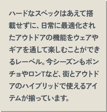 ハードなスペックはあえて搭載せずに、日常に最適化されたアウトドアの機能をウェアやギアを通して楽しむことができるレーベル。今シーズンもポンチョやロンTなど、街とアウトドアのハイブリッドで使えるアイテムが揃っています。