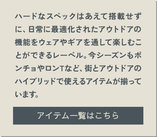 ハードなスペックはあえて搭載せずに、日常に最適化されたアウトドアの機能をウェアやギアを通して楽しむことができるレーベル。今シーズンもポンチョやロンTなど、街とアウトドアのハイブリッドで使えるアイテムが揃っています。 アイテム一覧はこちら