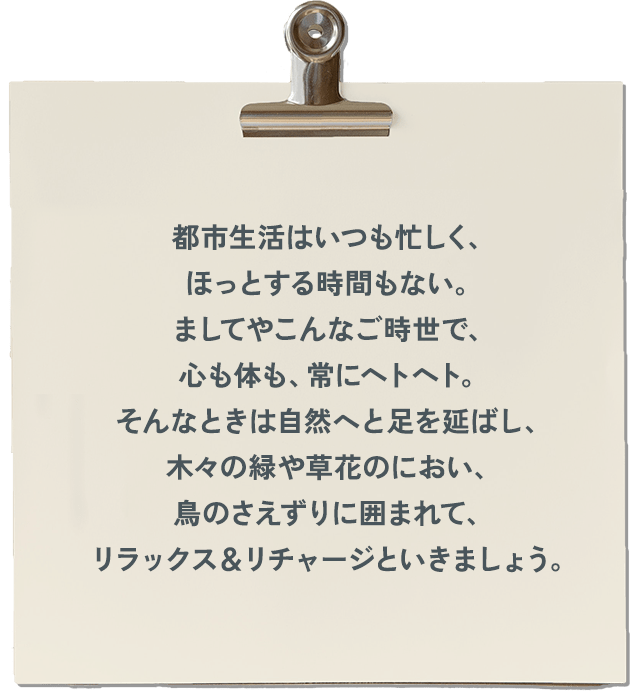 都市生活はいつも忙しく、ほっとする時間もない。ましてやこんなご時世で、心も体も、常にヘトヘト。そんなときは自然へと足を延ばし、木々の緑や草花のにおい、鳥のさえずりに囲まれて、リラックス＆リチャージといきましょう。