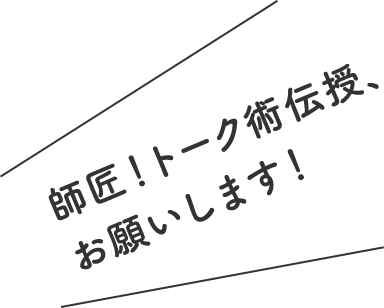 師匠！トーク術伝授、お願いします！