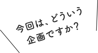 今回は、どういう企画ですか？