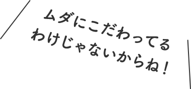 ムダにこだわってるわけじゃないからね！